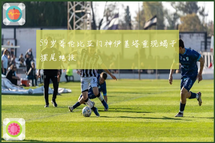 59岁哥伦比亚门神伊基塔重现蝎子摆尾绝技