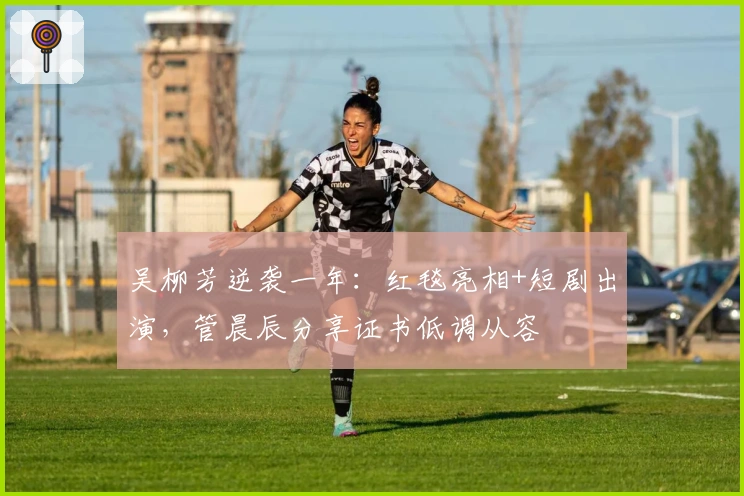 吴柳芳逆袭一年：红毯亮相+短剧出演，管晨辰分享证书低调从容