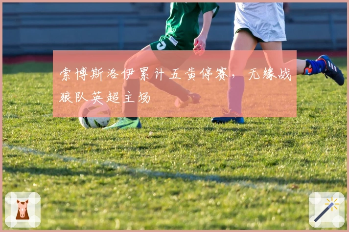 索博斯洛伊累计五黄停赛，无缘战狼队英超主场