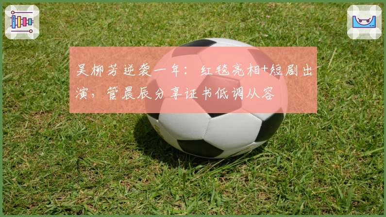 吴柳芳逆袭一年：红毯亮相+短剧出演，管晨辰分享证书低调从容