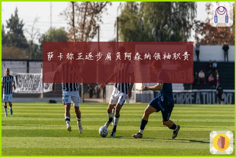 萨卡称正逐步肩负阿森纳领袖职责